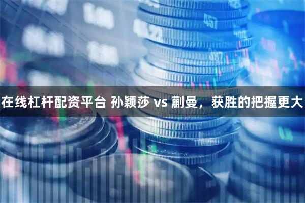 在线杠杆配资平台 孙颖莎 vs 蒯曼，获胜的把握更大