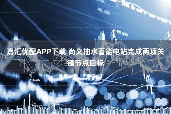 嘉汇优配APP下载 尚义抽水蓄能电站完成两项关键节点目标