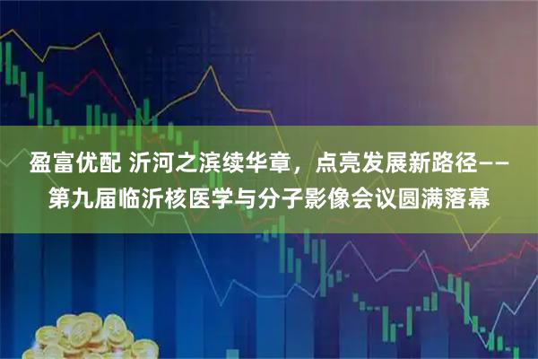 盈富优配 沂河之滨续华章，点亮发展新路径——第九届临沂核医学与分子影像会议圆满落幕