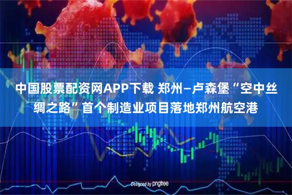 中国股票配资网APP下载 郑州—卢森堡“空中丝绸之路”首个制造业项目落地郑州航空港