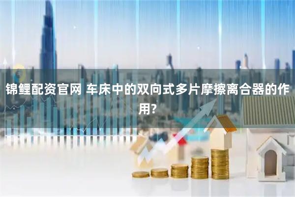 锦鲤配资官网 车床中的双向式多片摩擦离合器的作用?