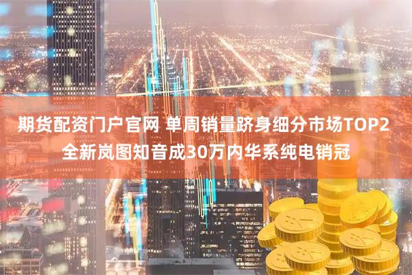 期货配资门户官网 单周销量跻身细分市场TOP2 全新岚图知音成30万内华系纯电销冠