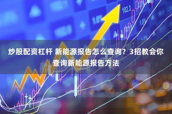 炒股配资杠杆 新能源报告怎么查询？3招教会你查询新能源报告方法