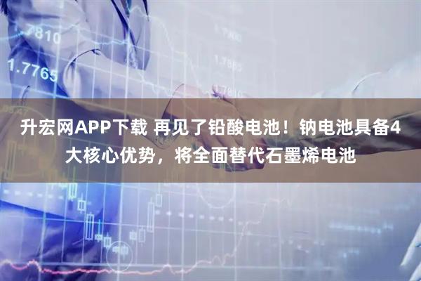 升宏网APP下载 再见了铅酸电池！钠电池具备4大核心优势，将全面替代石墨烯电池