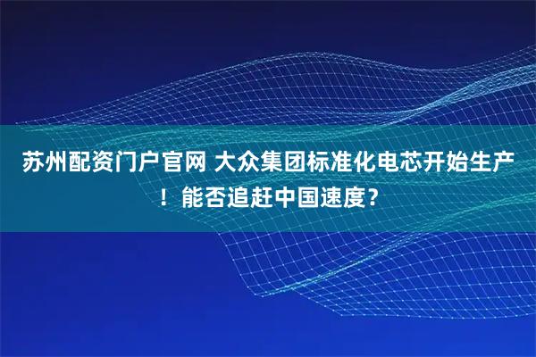 苏州配资门户官网 大众集团标准化电芯开始生产！能否追赶中国速度？