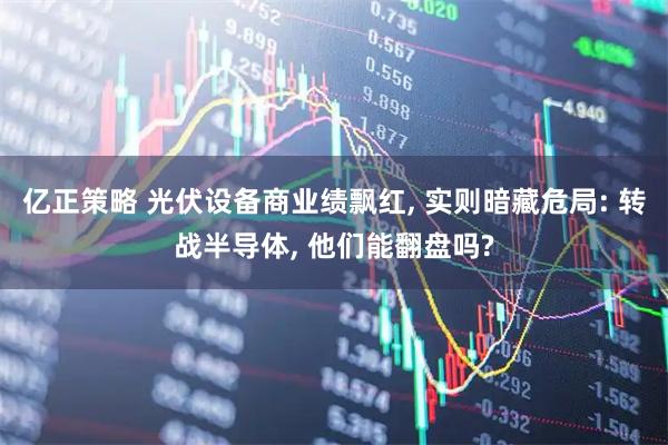 亿正策略 光伏设备商业绩飘红, 实则暗藏危局: 转战半导体, 他们能翻盘吗?
