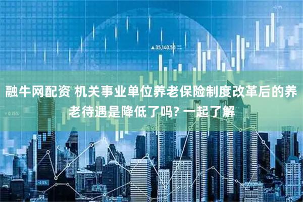 融牛网配资 机关事业单位养老保险制度改革后的养老待遇是降低了吗? 一起了解