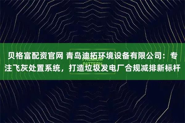 贝格富配资官网 青岛迪拓环境设备有限公司：专注飞灰处置系统，打造垃圾发电厂合规减排新标杆
