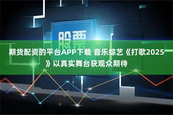期货配资的平台APP下载 音乐综艺《打歌2025》以真实舞台获观众期待