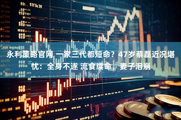 永利策略官网 一家三代都短命？47岁蔡磊近况堪忧：全身不遂 流食续命，妻子泪崩