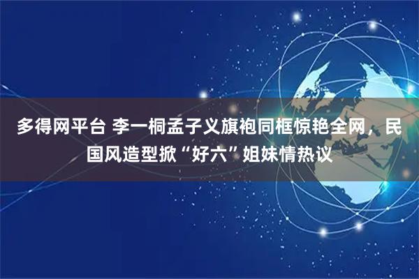 多得网平台 李一桐孟子义旗袍同框惊艳全网，民国风造型掀“好六”姐妹情热议