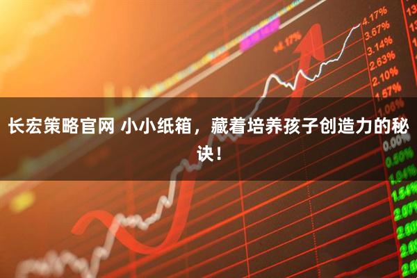 长宏策略官网 小小纸箱，藏着培养孩子创造力的秘诀！