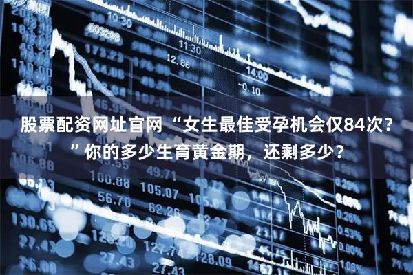 股票配资网址官网 “女生最佳受孕机会仅84次？”你的多少生育黄金期，还剩多少？