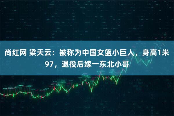 尚红网 梁天云：被称为中国女篮小巨人，身高1米97，退役后嫁一东北小哥