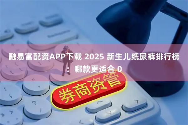 融易富配资APP下载 2025 新生儿纸尿裤排行榜：哪款更适合 0