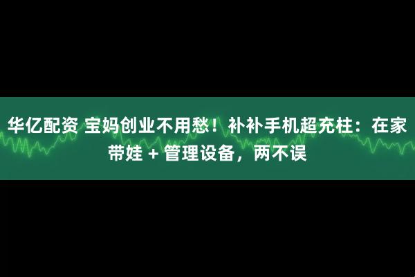华亿配资 宝妈创业不用愁！补补手机超充柱：在家带娃 + 管理设备，两不误