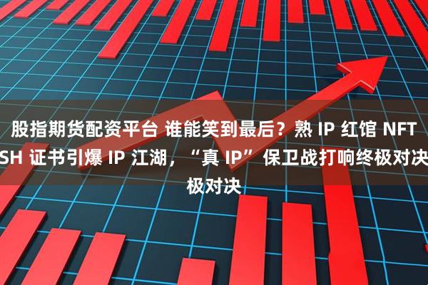 股指期货配资平台 谁能笑到最后？熟 IP 红馆 NFTSH 证书引爆 IP 江湖，“真 IP” 保卫战打响终极对决