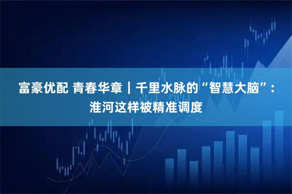 富豪优配 青春华章｜千里水脉的“智慧大脑”：淮河这样被精准调度