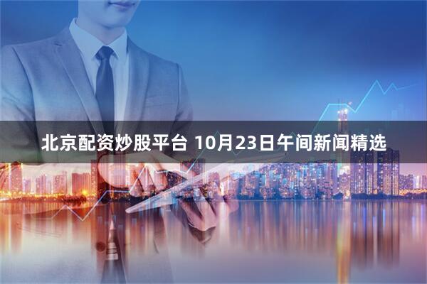 北京配资炒股平台 10月23日午间新闻精选