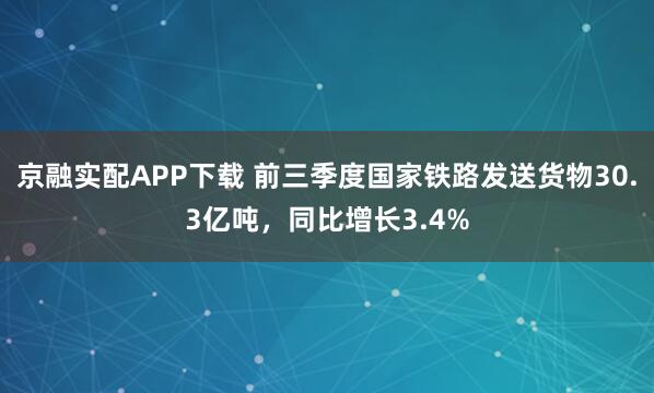 京融实配APP下载 前三季度国家铁路发送货物30.3亿吨，同比增长3.4%
