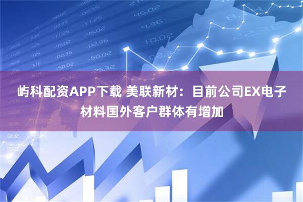 屿科配资APP下载 美联新材：目前公司EX电子材料国外客户群体有增加