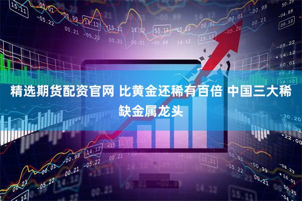 精选期货配资官网 比黄金还稀有百倍 中国三大稀缺金属龙头