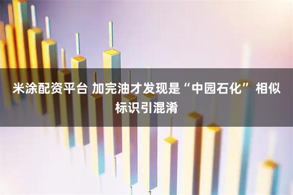 米涂配资平台 加完油才发现是“中园石化” 相似标识引混淆