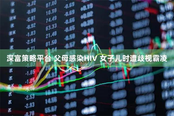 深富策略平台 父母感染HIV 女子儿时遭歧视霸凌