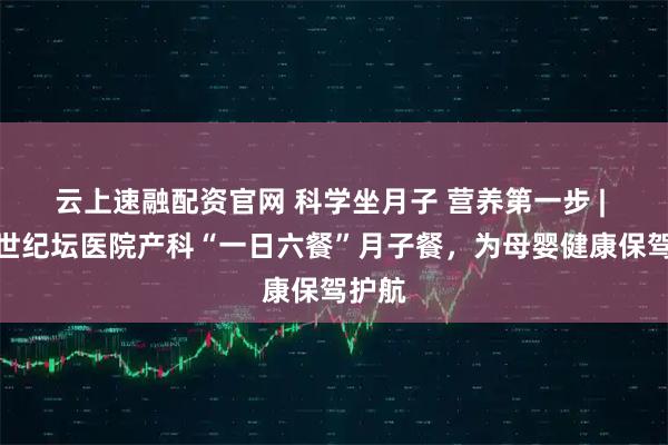 云上速融配资官网 科学坐月子 营养第一步 | 北京世纪坛医院产科“一日六餐”月子餐，为母婴健康保驾护航