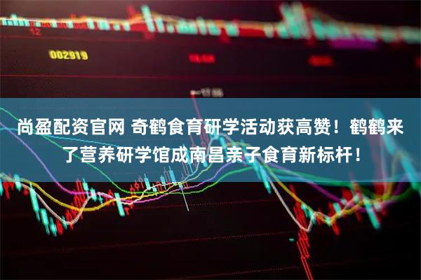 尚盈配资官网 奇鹤食育研学活动获高赞！鹤鹤来了营养研学馆成南昌亲子食育新标杆！