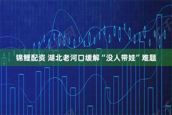 锦鲤配资 湖北老河口缓解“没人带娃”难题