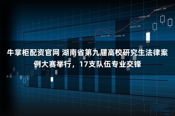 牛掌柜配资官网 湖南省第九届高校研究生法律案例大赛举行，17支队伍专业交锋