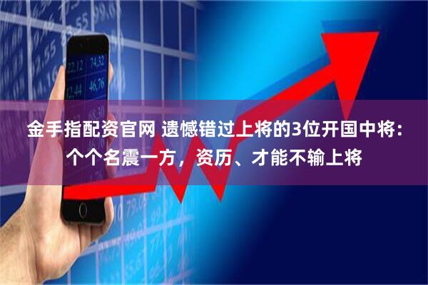 金手指配资官网 遗憾错过上将的3位开国中将：个个名震一方，资历、才能不输上将