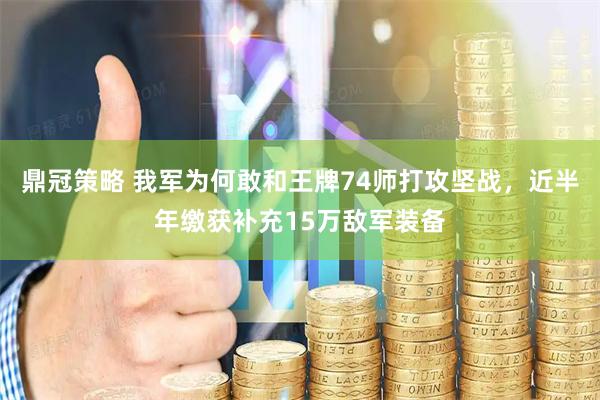 鼎冠策略 我军为何敢和王牌74师打攻坚战，近半年缴获补充15万敌军装备