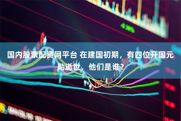 国内股票配资网平台 在建国初期，有四位开国元勋逝世，他们是谁？