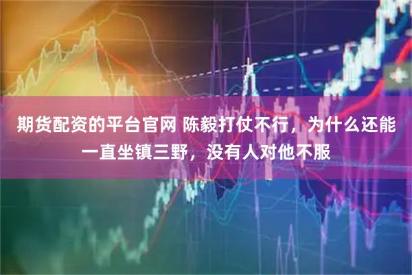 期货配资的平台官网 陈毅打仗不行，为什么还能一直坐镇三野，没有人对他不服