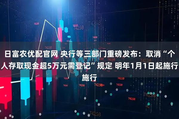 日富农优配官网 央行等三部门重磅发布：取消“个人存取现金超5万元需登记”规定 明年1月1日起施行
