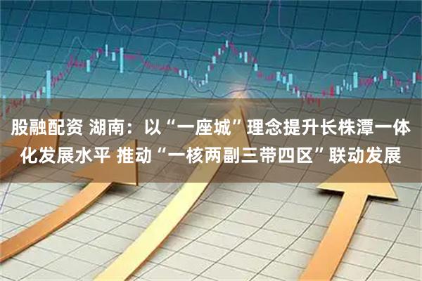 股融配资 湖南：以“一座城”理念提升长株潭一体化发展水平 推动“一核两副三带四区”联动发展