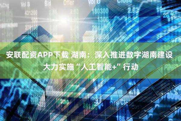 安联配资APP下载 湖南：深入推进数字湖南建设 大力实施“人工智能+”行动