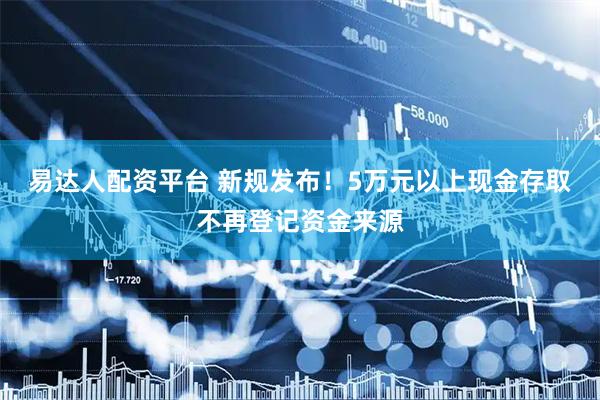 易达人配资平台 新规发布！5万元以上现金存取不再登记资金来源