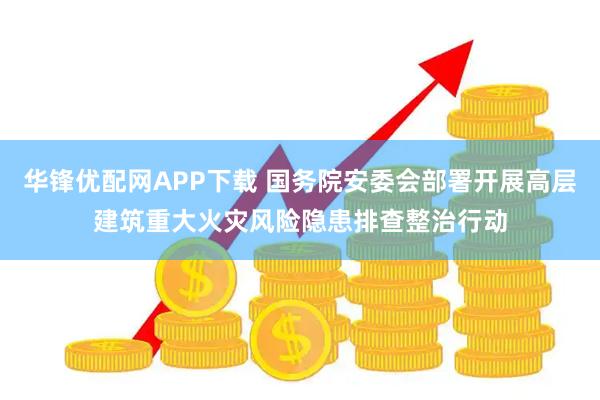 华锋优配网APP下载 国务院安委会部署开展高层建筑重大火灾风险隐患排查整治行动