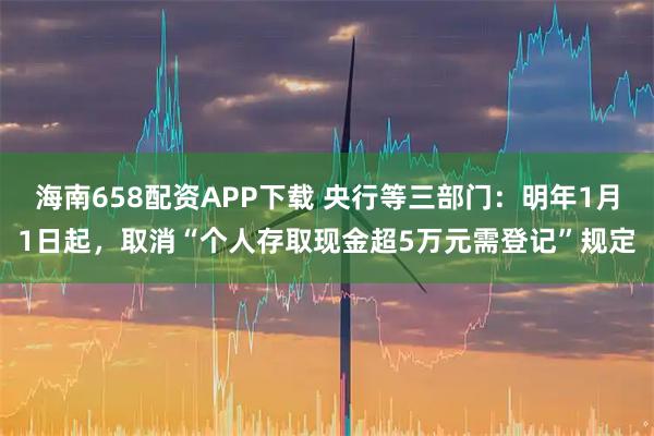 海南658配资APP下载 央行等三部门：明年1月1日起，取消“个人存取现金超5万元需登记”规定
