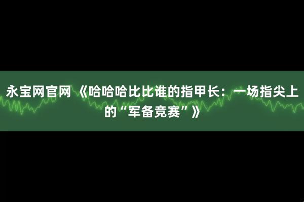 永宝网官网 《哈哈哈比比谁的指甲长：一场指尖上的“军备竞赛”》
