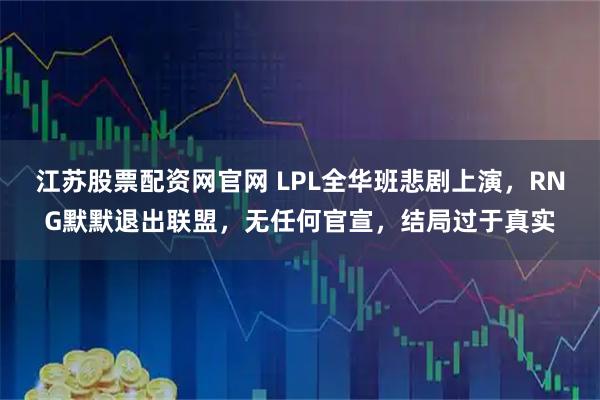 江苏股票配资网官网 LPL全华班悲剧上演，RNG默默退出联盟，无任何官宣，结局过于真实
