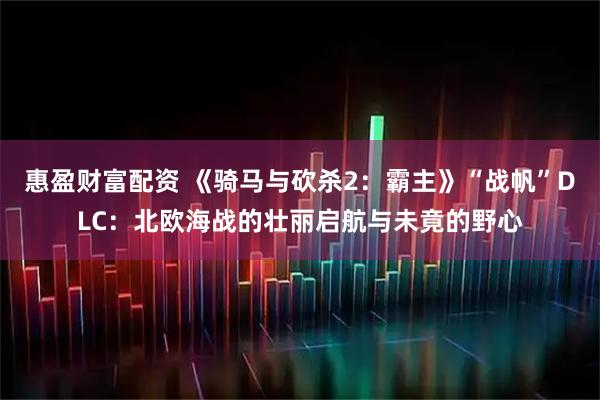 惠盈财富配资 《骑马与砍杀2：霸主》“战帆”DLC：北欧海战的壮丽启航与未竟的野心