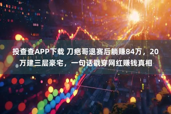 投查查APP下载 刀疤哥退赛后躺赚84万，20万建三层豪宅，一句话戳穿网红赚钱真相