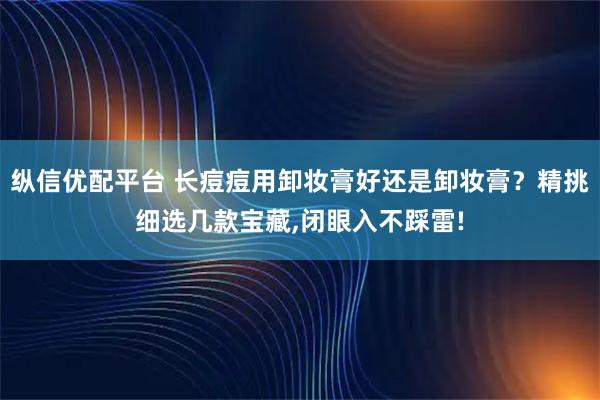 纵信优配平台 长痘痘用卸妆膏好还是卸妆膏？精挑细选几款宝藏,闭眼入不踩雷!