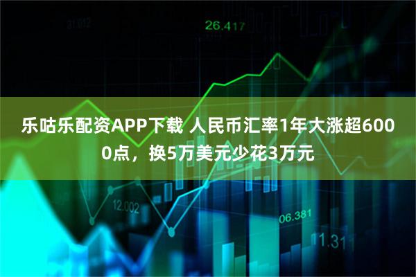乐咕乐配资APP下载 人民币汇率1年大涨超6000点，换5万美元少花3万元