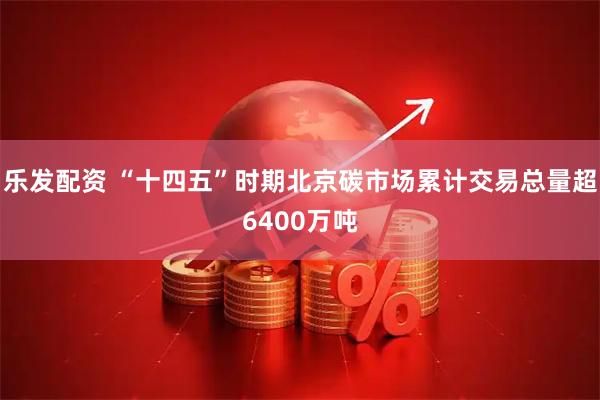 乐发配资 “十四五”时期北京碳市场累计交易总量超6400万吨