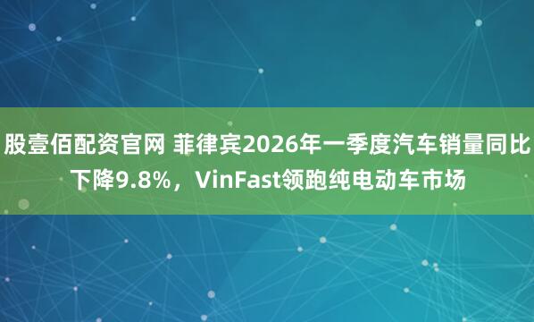 股壹佰配资官网 菲律宾2026年一季度汽车销量同比下降9.8%，VinFast领跑纯电动车市场